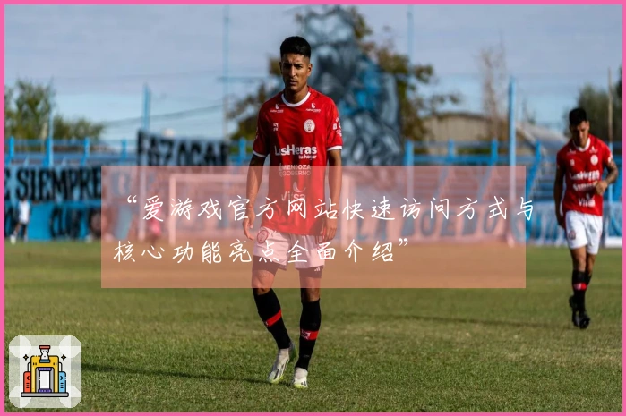 “爱游戏官方网站快速访问方式与核心功能亮点全面介绍”